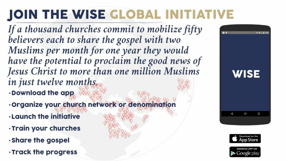 Join the WISE Global Initiative. If a thousand churches commit to mobilize fifty believers each to share the gospel with two Muslims per month for one year they would have the potential to proclaim the good news of Jesus Christ to more than one million Muslims in just twelve months. Next steps: 1. Download the app on the App Store or Google Play. 2. Organize your church network or denomination. 3. Launch the initiative. 4. Train your churches. 5. Share the gospel. 6. Track the progress.