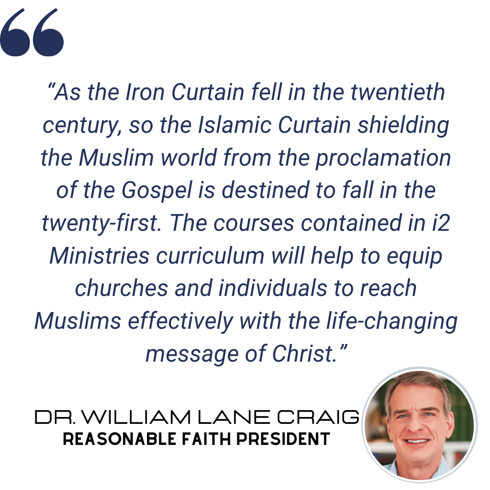 "As the Iron Curtain fell in the twentieth century, so the Islamic Curtain shielding the Muslim world from the proclamation of the Gospel is destined to fall in the twenty-first. The courses contained in i2 Ministries curriculum will help to equip churches and individuals to reach Muslims effectively with the life-changing message of Christ." - Dr. William Lane Craig, Reasonable Faith President
