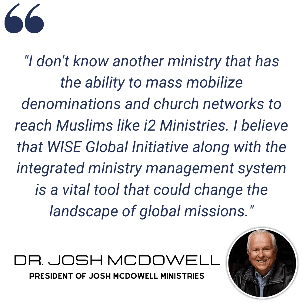 mcdowell-min "I don't know another ministry that has the ability to mass mobilize denominations and church networks to reach Muslims like i2 Ministries. I believe that WISE Global Initiative along with the integrated ministry management system is a vital tool that could change the landscape of global missions." - Dr. Josh McDowell, President of Josh McDowell Ministries