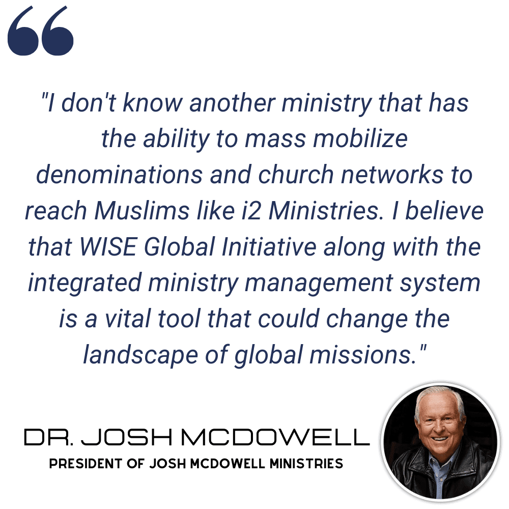 "I don't know another ministry that has the ability to mass mobilize denominations and church networks to reach Muslims like i2 Ministries. I believe that WISE Global Initiative along with the integrated ministry management system is a vital tool that could change the landscape of global missions." - Dr. Josh McDowell, President of Josh McDowell Ministries
