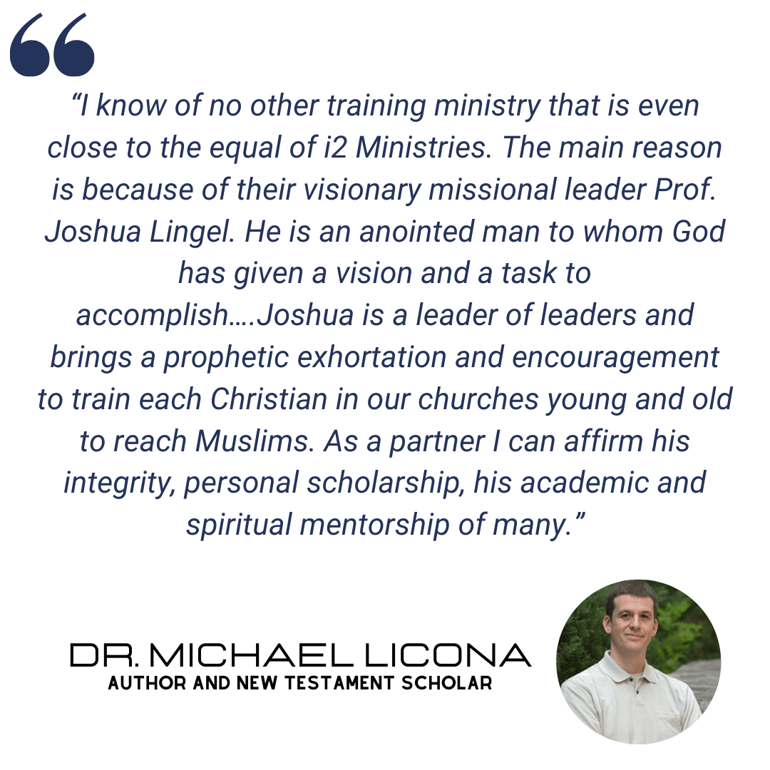 "I know of no other training ministry that is even close to the equal of i2 Ministries. The main reason is because of their visionary missional leader Prof. Joshua Lingel. He is an anointed man to whom God has given a vision and a task to accomplish....Joshua is a leader of leaders and brings a prophetic exhortation and encouragement to train each Christian in our churches young and old to reach Muslims. As a partner I can affirm his integrity, personal scholarship, his academic and spiritual mentorship of many." - Dr. Michael Licona, Author and New Testament Scholar